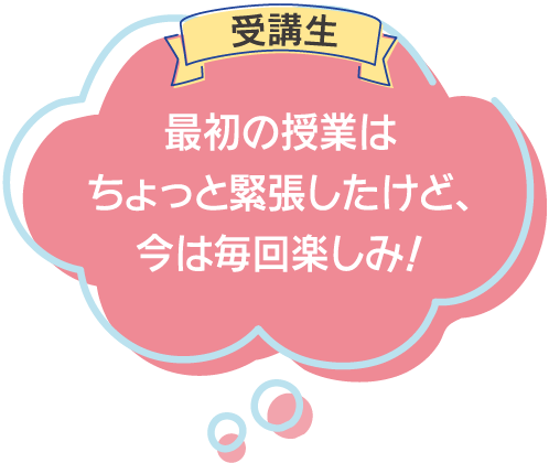 受講生:最初の授業はちょっと緊張したけど、今は毎回楽しみ！
