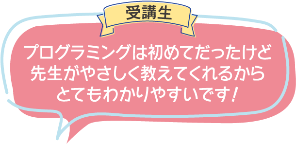 受講生:プログラミングは初めてだったけど
先生がやさしく教えてくれるからとてもわかりやすいです！